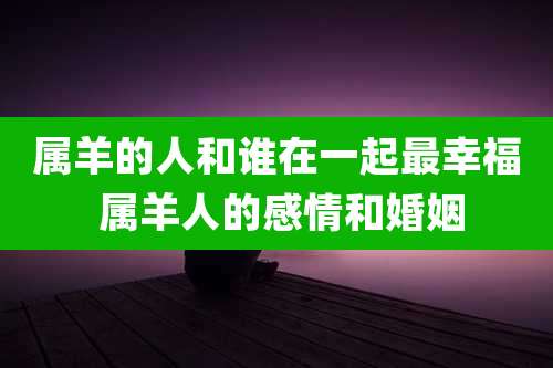 属羊的人和谁在一起最幸福 属羊人的感情和婚姻