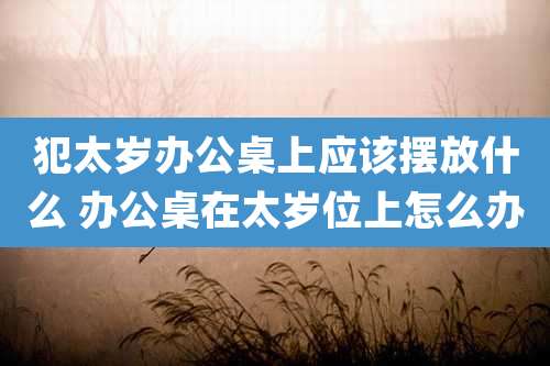 犯太岁办公桌上应该摆放什么 办公桌在太岁位上怎么办