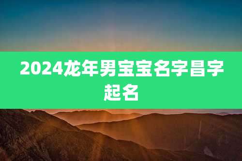 2024龙年男宝宝名字昌字起名