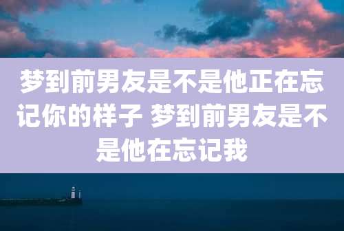 梦到前男友是不是他正在忘记你的样子 梦到前男友是不是他在忘记我