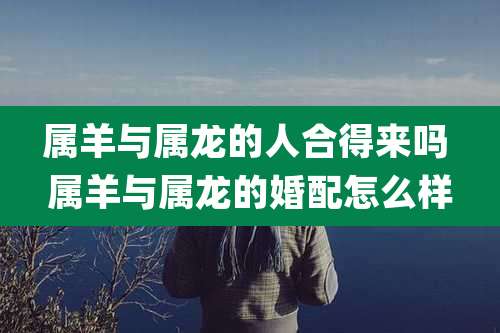 属羊与属龙的人合得来吗 属羊与属龙的婚配怎么样