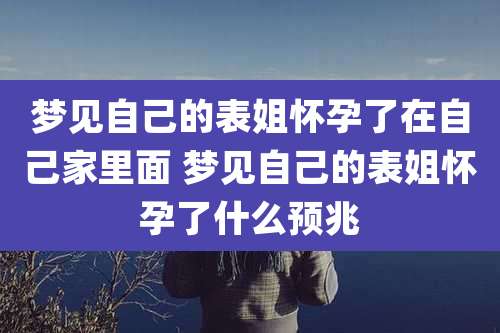 梦见自己的表姐怀孕了在自己家里面 梦见自己的表姐怀孕了什么预兆