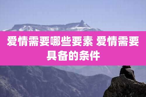 爱情需要哪些要素 爱情需要具备的条件