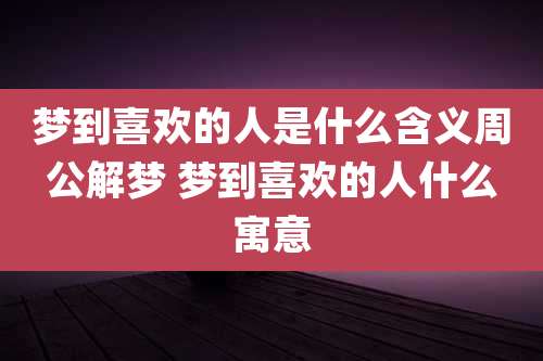 梦到喜欢的人是什么含义周公解梦 梦到喜欢的人什么寓意