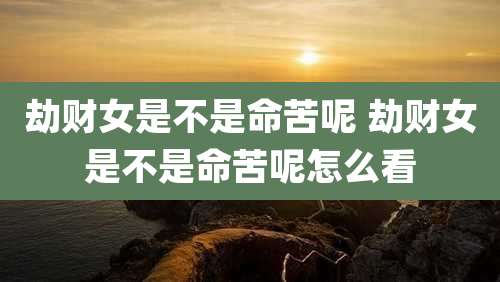 劫财女是不是命苦呢 劫财女是不是命苦呢怎么看