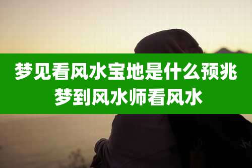 梦见看风水宝地是什么预兆 梦到风水师看风水