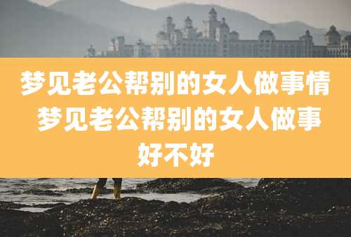 梦见老公帮别的女人做事情 梦见老公帮别的女人做事好不好