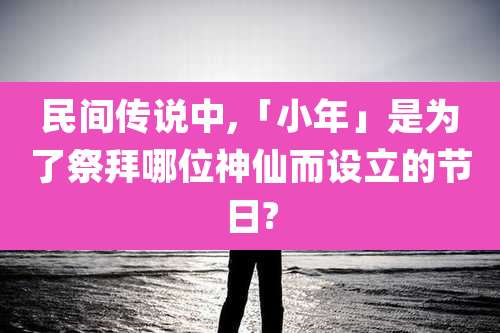 民间传说中,「小年」是为了祭拜哪位神仙而设立的节日?
