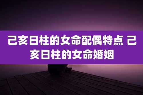 己亥日柱的女命配偶特点 己亥日柱的女命婚姻