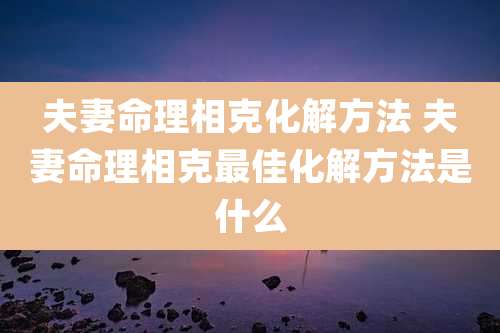 夫妻命理相克化解方法 夫妻命理相克最佳化解方法是什么