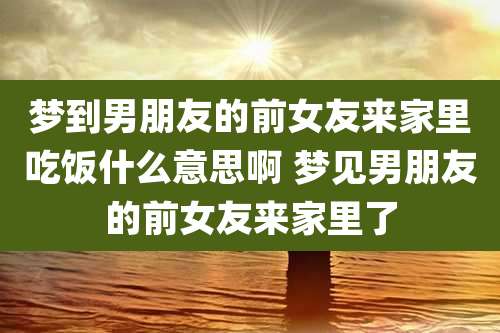 梦到男朋友的前女友来家里吃饭什么意思啊 梦见男朋友的前女友来家里了