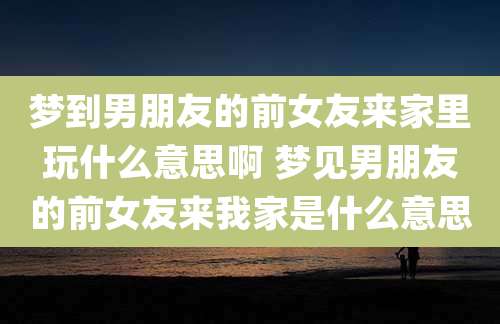 梦到男朋友的前女友来家里玩什么意思啊 梦见男朋友的前女友来我家是什么意思