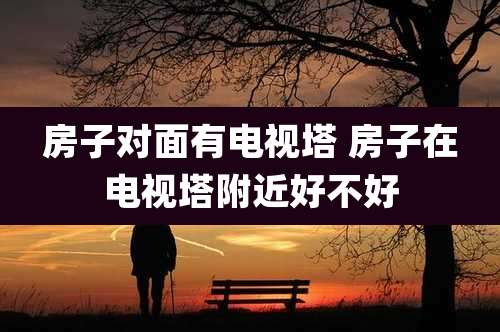 房子对面有电视塔 房子在电视塔附近好不好