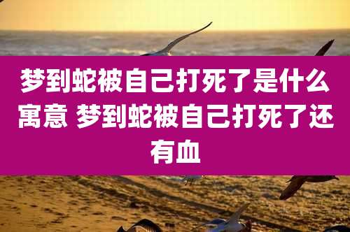 梦到蛇被自己打死了是什么寓意 梦到蛇被自己打死了还有血
