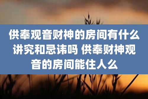 供奉观音财神的房间有什么讲究和忌讳吗 供奉财神观音的房间能住人么