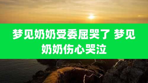 梦见奶奶受委屈哭了 梦见奶奶伤心哭泣