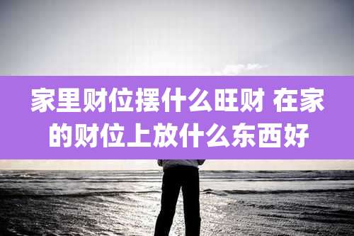 家里财位摆什么旺财 在家的财位上放什么东西好