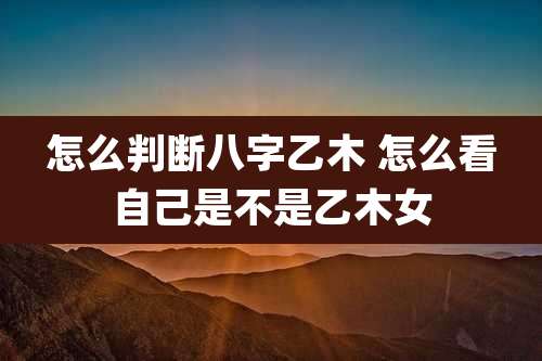 怎么判断八字乙木 怎么看自己是不是乙木女