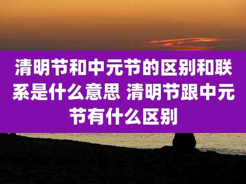 清明节和中元节的区别和联系是什么意思 清明节跟中元节有什么区别