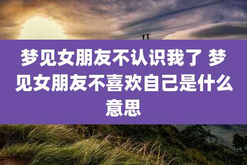 梦见女朋友不认识我了 梦见女朋友不喜欢自己是什么意思
