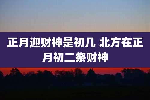 正月迎财神是初几 北方在正月初二祭财神