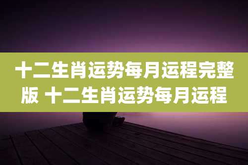 十二生肖运势每月运程完整版 十二生肖运势每月运程
