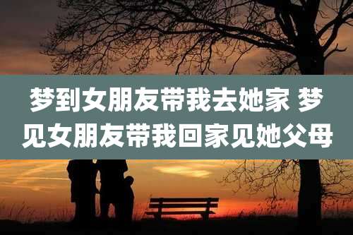 梦到女朋友带我去她家 梦见女朋友带我回家见她父母