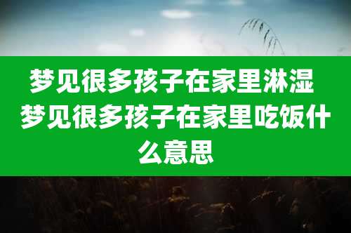 梦见很多孩子在家里淋湿 梦见很多孩子在家里吃饭什么意思