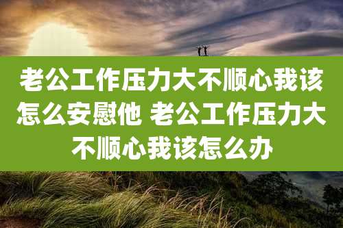 老公工作压力大不顺心我该怎么安慰他 老公工作压力大不顺心我该怎么办