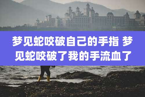 梦见蛇咬破自己的手指 梦见蛇咬破了我的手流血了