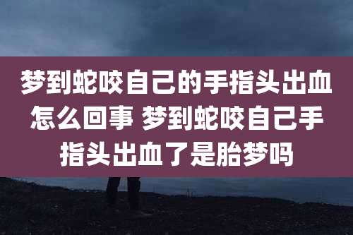 梦到蛇咬自己的手指头出血怎么回事 梦到蛇咬自己手指头出血了是胎梦吗