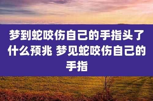 梦到蛇咬伤自己的手指头了什么预兆 梦见蛇咬伤自己的手指