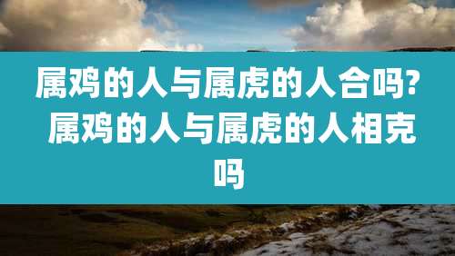 属鸡的人与属虎的人合吗? 属鸡的人与属虎的人相克吗