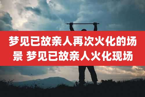 梦见已故亲人再次火化的场景 梦见已故亲人火化现场
