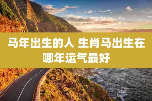 马年出生的人 生肖马出生在哪年运气最好