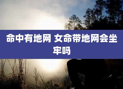 命中有地网 女命带地网会坐牢吗
