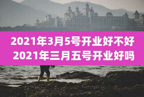 2021年3月5号开业好不好 2021年三月五号开业好吗