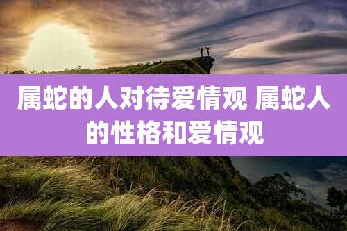 属蛇的人对待爱情观 属蛇人的性格和爱情观