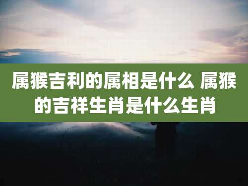 属猴吉利的属相是什么 属猴的吉祥生肖是什么生肖