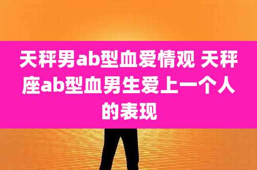 天秤男ab型血爱情观 天秤座ab型血男生爱上一个人的表现