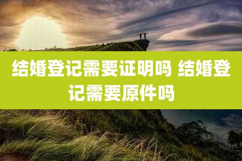 结婚登记需要证明吗 结婚登记需要原件吗