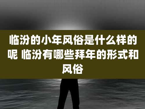 临汾的小年风俗是什么样的呢 临汾有哪些拜年的形式和风俗