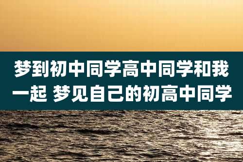 梦到初中同学高中同学和我一起 梦见自己的初高中同学