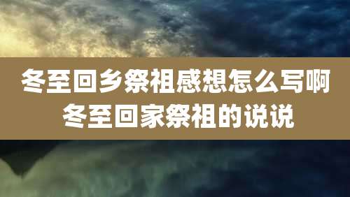 冬至回乡祭祖感想怎么写啊 冬至回家祭祖的说说