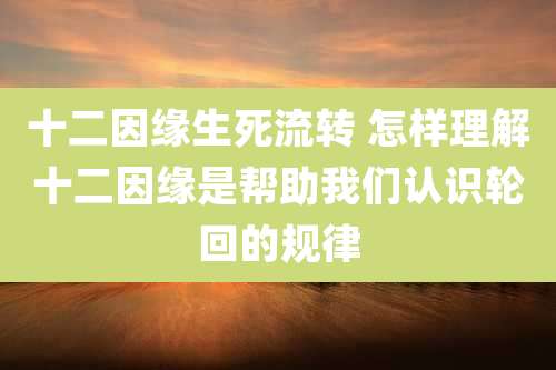 十二因缘生死流转 怎样理解十二因缘是帮助我们认识轮回的规律