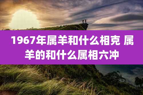 1967年属羊和什么相克 属羊的和什么属相六冲