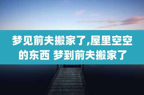 梦见前夫搬家了,屋里空空的东西 梦到前夫搬家了