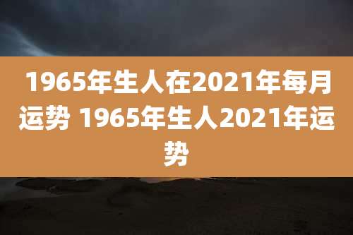 1965年生人在2021年每月运势 1965年生人2021年运势
