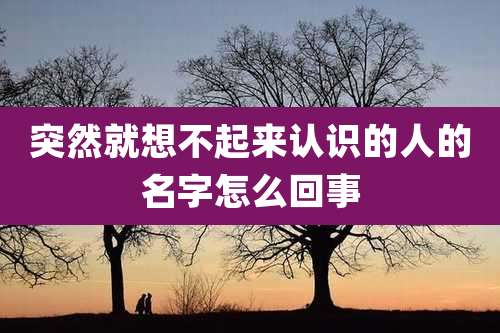 突然就想不起来认识的人的名字怎么回事