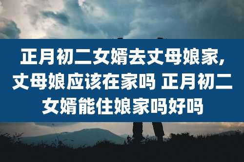 正月初二女婿去丈母娘家,丈母娘应该在家吗 正月初二女婿能住娘家吗好吗